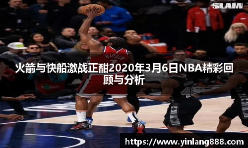 火箭与快船激战正酣2020年3月6日NBA精彩回顾与分析